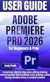 ADOBE PREMIERE PRO 2026 USER GUIDE for Beginners & Pros: A practical, step-by-step video editing training manual packed with workflow, color grading, audio mixing, timeline tricks, & content creation