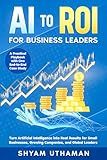 AI To ROI For Business Leaders: Turn Artificial Intelligence into Real Results for Small Businesses, Growing Companies, and Global Leaders