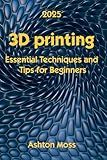 3D Printing: Essential Techniques and Tips for Beginners (3D Printing for Beginners, Intermediate & Pro Users: Mastering Techniques & Tips 2025)