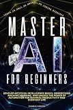Master AI for Beginners: Develop Artificial Intelligence Basics, Understand Machine Learning, and Unlock the Power of Automation for Business Productivity, and Everyday Life