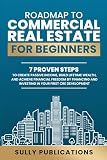 ROADMAP TO COMMERCIAL REAL ESTATE FOR BEGINNERS: 7 PROVEN STEPS TO CREATE PASSIVE INCOME, BUILD LIFETIME WEALTH, AND ACHIEVE FINANCIAL FREEDOM BY FINANCING AND INVESTING IN YOUR FIRST CRE DEVELOPMENT