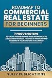 ROADMAP TO COMMERCIAL REAL ESTATE FOR BEGINNERS: 7 PROVEN STEPS TO CREATE PASSIVE INCOME, BUILD LIFETIME WEALTH, AND ACHIEVE FINANCIAL FREEDOM BY FINANCING AND INVESTING IN YOUR FIRST CRE DEVELOPMENT