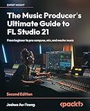 The Music Producer's Ultimate Guide to FL Studio 21: From beginner to pro: compose, mix, and master music