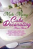 Make Money Cake Decorating at Home - Delight Your Clients With Your Handmade Specialty Cupcakes, Cake Pops, Cookies and Celebration Cakes