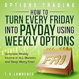 Options Trading: How to Turn Every Friday Into Payday Using Weekly Options! Generate Weekly Income in All Markets and Sleep Worry-Free!