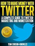 How To Make Money With Twitter: A Complete Guide To Twitter Marketing And Monetization (Get More Twitter Followers And Make More Sales Online With Social Media, Sell More, Web Traffic)