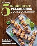 The Easy 5-Ingredient Pescatarian Cookbook: Simple Recipes for Delicious, Heart-Healthy Meals