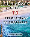 The Ultimate Guide to Relocating to Australia: The Ultimate Guide to a Seamless Relocation Down Under | An Essential Handbook for Expats, Students, and Newcomers