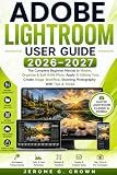 ADOBE LIGHTROOM USER GUIDE 2026–2027: The Complete Beginner Manual to Master, Organize & Edit RAW Photo Apply AI Editing Tool, Create Image Workflow, Stunning Photography With Tips & Tricks