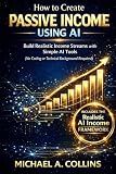 How to Create Passive Income Using AI: A Step-by-Step Guide to Building Realistic Income Streams with Simple AI Tools (No Coding or Technical Background Required)