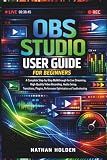 OBS Studio User Guide for Beginners: A Complete Step-by-Step Walkthrough for Live Streaming, High-Quality Video Recording, Audio Setup, Transitions, Plugins, Performance Optimization and Troubleshoot