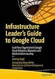 Infrastructure Leader’s Guide to Google Cloud: Lead Your Organization's Google Cloud Adoption, Migration and Modernization Journey