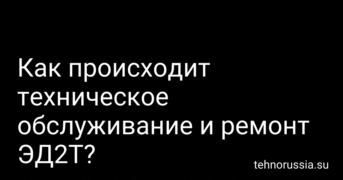 Как происходит техническое обслуживание и ремонт ЭД2Т? preview
