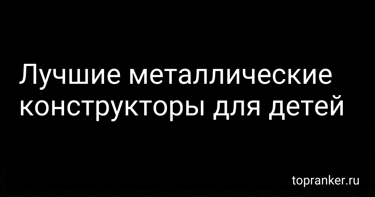 Лучшие металлические конструкторы для детей preview